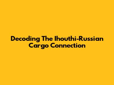 Decoding The Ihouthi-Russian Cargo Connection