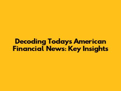 Decoding Today's American Financial News: Key Insights