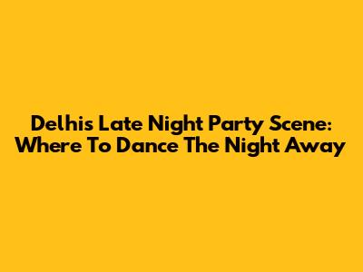 Delhi's Late Night Party Scene: Where To Dance The Night Away