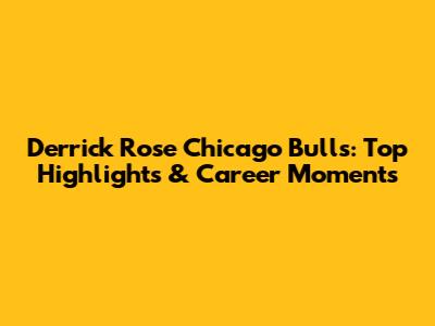 Derrick Rose Chicago Bulls: Top Highlights & Career Moments