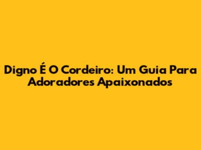 Digno É O Cordeiro: Um Guia Para Adoradores Apaixonados