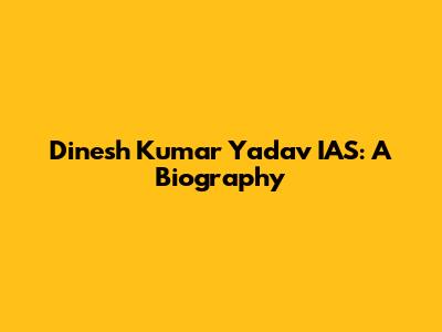 Dinesh Kumar Yadav IAS: A Biography
