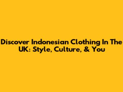 Discover Indonesian Clothing In The UK: Style, Culture, & You