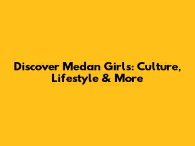 Discover Medan Girls: Culture, Lifestyle & More