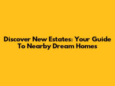Discover New Estates: Your Guide To Nearby Dream Homes