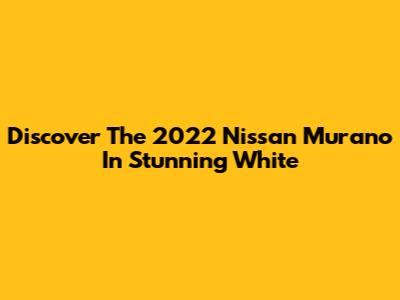 Discover The 2022 Nissan Murano In Stunning White