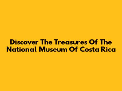 Discover The Treasures Of The National Museum Of Costa Rica
