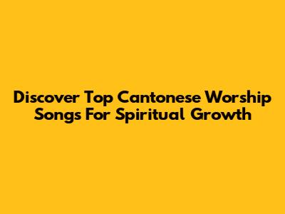 Discover Top Cantonese Worship Songs For Spiritual Growth