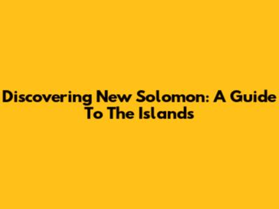Discovering New Solomon: A Guide To The Islands