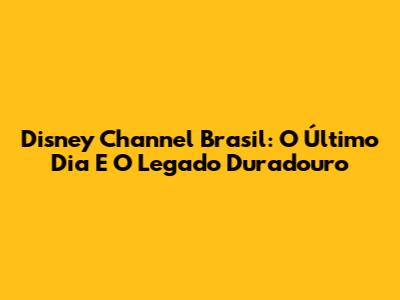 Disney Channel Brasil: O Último Dia E O Legado Duradouro