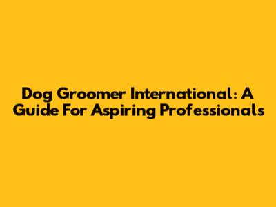 Dog Groomer International: A Guide For Aspiring Professionals
