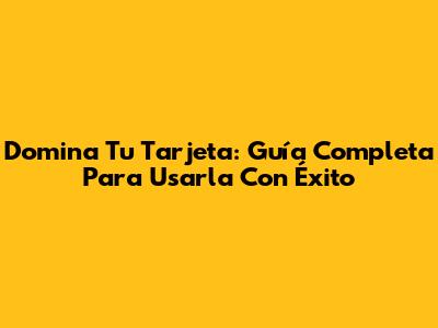 Domina Tu Tarjeta: Guía Completa Para Usarla Con Éxito