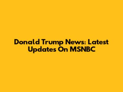 Donald Trump News: Latest Updates On MSNBC