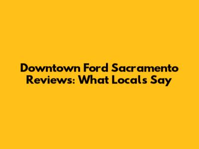 Downtown Ford Sacramento Reviews: What Locals Say
