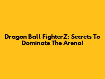 Dragon Ball FighterZ: Secrets To Dominate The Arena!