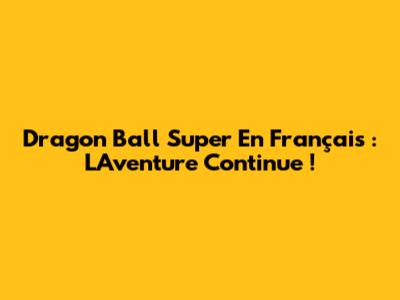 Dragon Ball Super En Français : L'Aventure Continue !
