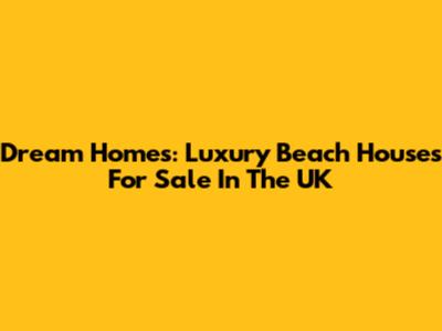 Dream Homes: Luxury Beach Houses For Sale In The UK