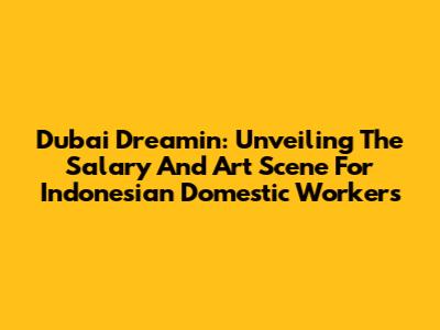 Dubai Dreamin': Unveiling The Salary And Art Scene For Indonesian Domestic Workers