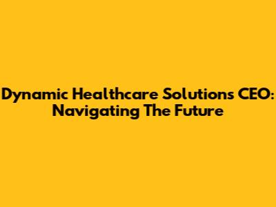 Dynamic Healthcare Solutions CEO: Navigating The Future