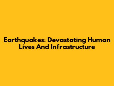 Earthquakes: Devastating Human Lives And Infrastructure