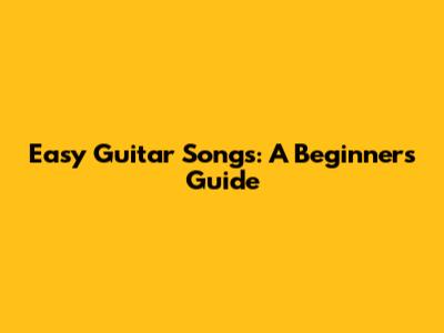 Easy Guitar Songs: A Beginner's Guide