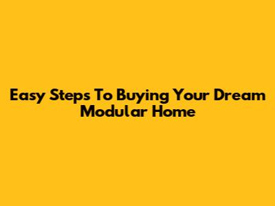 Easy Steps To Buying Your Dream Modular Home