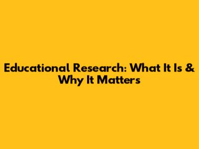 Educational Research: What It Is & Why It Matters