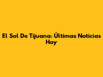 El Sol De Tijuana: Últimas Noticias Hoy