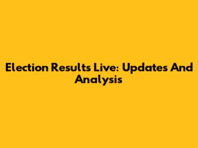 Election Results Live: Updates And Analysis