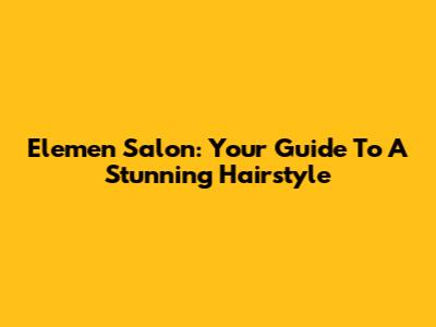 Elemen Salon: Your Guide To A Stunning Hairstyle