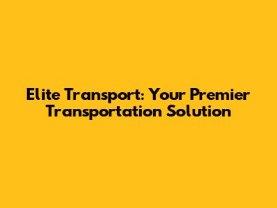 Elite Transport: Your Premier Transportation Solution