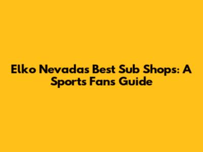Elko Nevada's Best Sub Shops: A Sports Fan's Guide