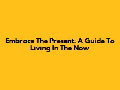 Embrace The Present: A Guide To Living In The Now