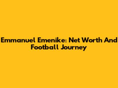Emmanuel Emenike: Net Worth And Football Journey