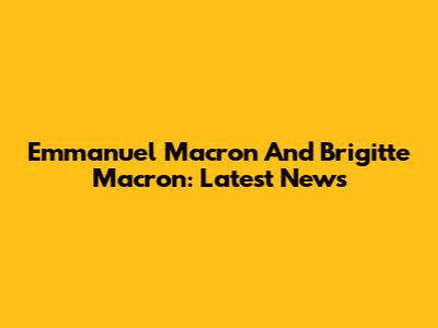 Emmanuel Macron And Brigitte Macron: Latest News