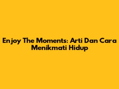 Enjoy The Moments: Arti Dan Cara Menikmati Hidup