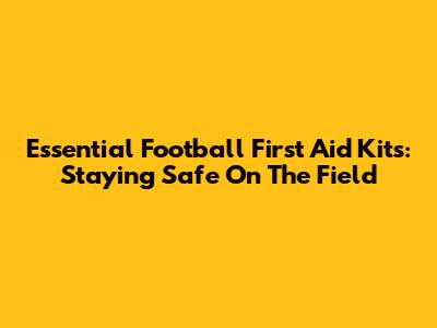 Essential Football First Aid Kits: Staying Safe On The Field