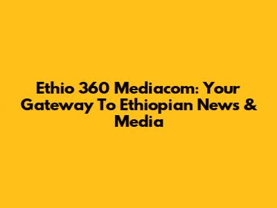 Ethio 360 Mediacom: Your Gateway To Ethiopian News & Media
