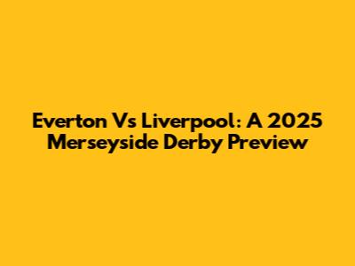 Everton Vs Liverpool: A 2025 Merseyside Derby Preview