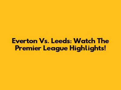 Everton Vs. Leeds: Watch The Premier League Highlights!