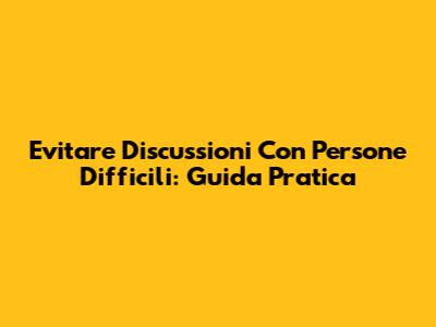 Evitare Discussioni Con Persone Difficili: Guida Pratica