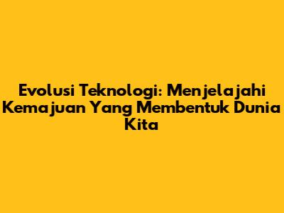 Evolusi Teknologi: Menjelajahi Kemajuan Yang Membentuk Dunia Kita