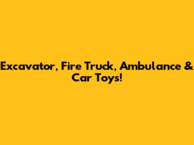 Excavator, Fire Truck, Ambulance & Car Toys!