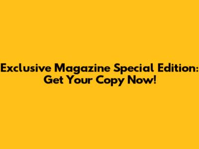 Exclusive Magazine Special Edition: Get Your Copy Now!