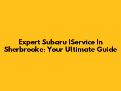 Expert Subaru IService In Sherbrooke: Your Ultimate Guide