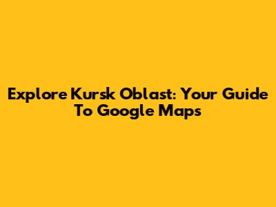 Explore Kursk Oblast: Your Guide To Google Maps