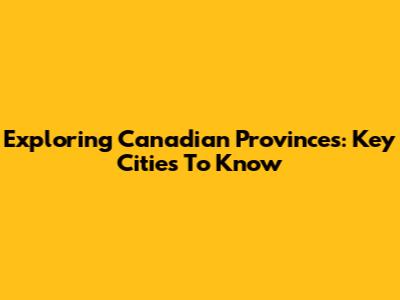 Exploring Canadian Provinces: Key Cities To Know