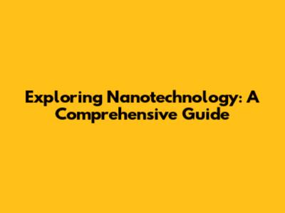Exploring Nanotechnology: A Comprehensive Guide