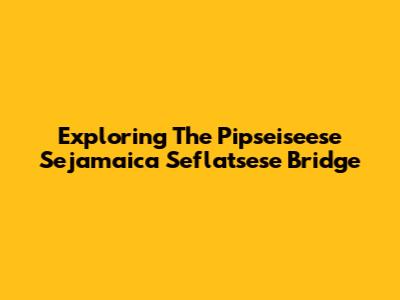 Exploring The Pipseiseese Sejamaica Seflatsese Bridge