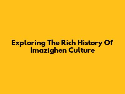 Exploring The Rich History Of Imazighen Culture